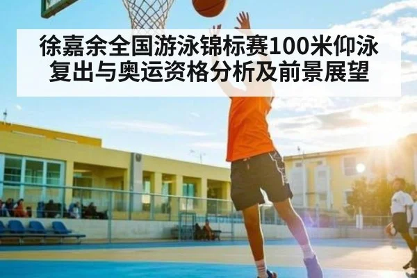 徐嘉余全国游泳锦标赛100米仰泳复出与奥运资格分析及前景展望