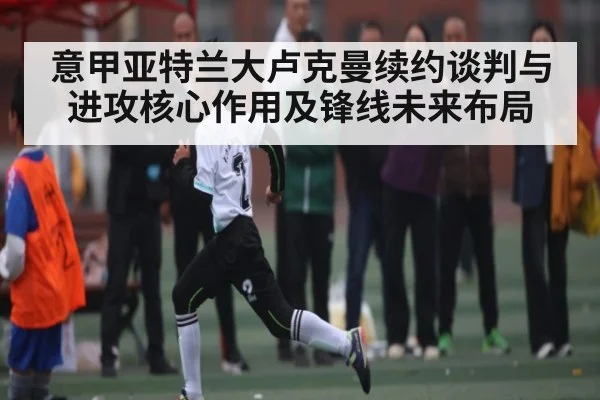 意甲亚特兰大卢克曼续约谈判与进攻核心作用及锋线未来布局