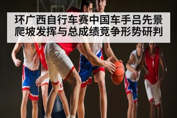 环广西自行车赛中国车手吕先景爬坡发挥与总成绩竞争形势研判