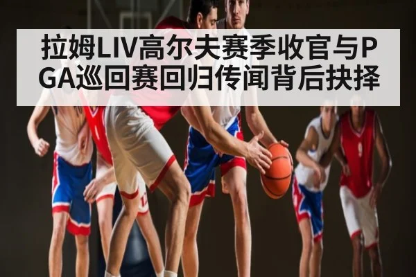 拉姆LIV高尔夫赛季收官与PGA巡回赛回归传闻背后抉择